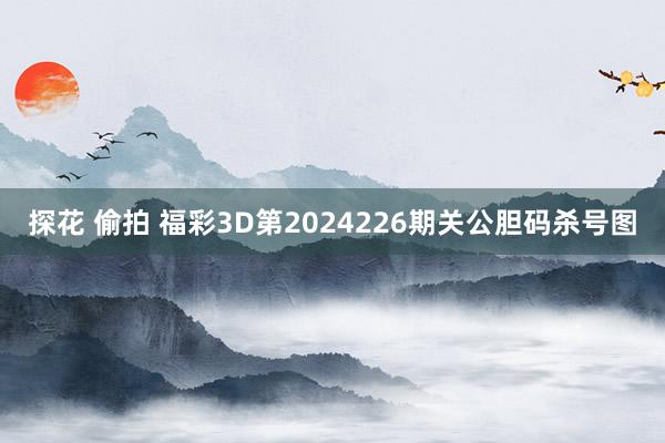 探花 偷拍 福彩3D第2024226期关公胆码杀号图