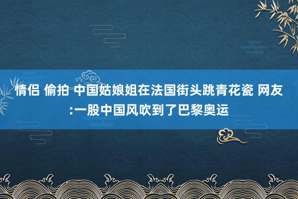 情侣 偷拍 中国姑娘姐在法国街头跳青花瓷 网友:一股中国风吹到了巴黎奥运