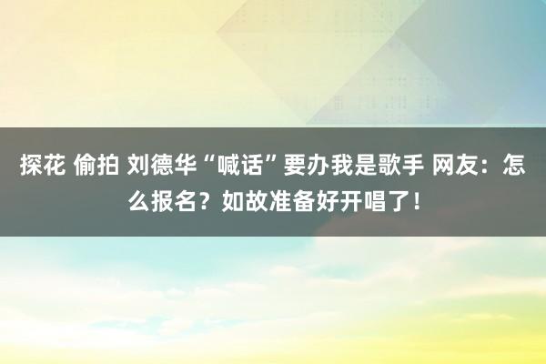 探花 偷拍 刘德华“喊话”要办我是歌手 网友：怎么报名？如故准备好开唱了！