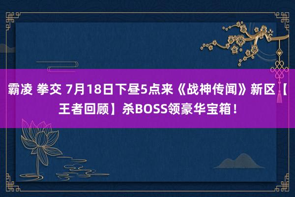 霸凌 拳交 7月18日下昼5点来《战神传闻》新区【王者回顾】杀BOSS领豪华宝箱！