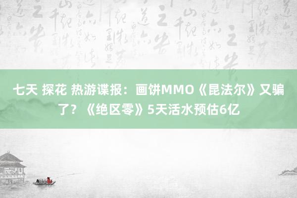 七天 探花 热游谍报：画饼MMO《昆法尔》又骗了？《绝区零》5天活水预估6亿