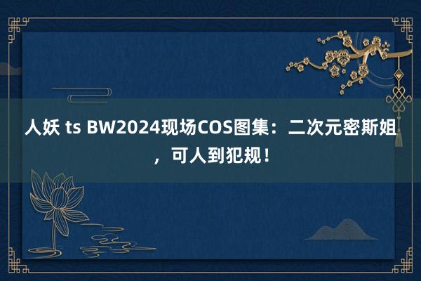 人妖 ts BW2024现场COS图集：二次元密斯姐，可人到犯规！