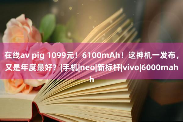 在线av pig 1099元！6100mAh！这神机一发布，又是年度最好？|手机|neo|新标杆|vivo|6000mah