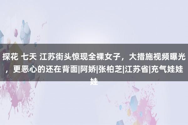 探花 七天 江苏街头惊现全裸女子，大措施视频曝光，更恶心的还在背面|阿娇|张柏芝|江苏省|充气娃娃