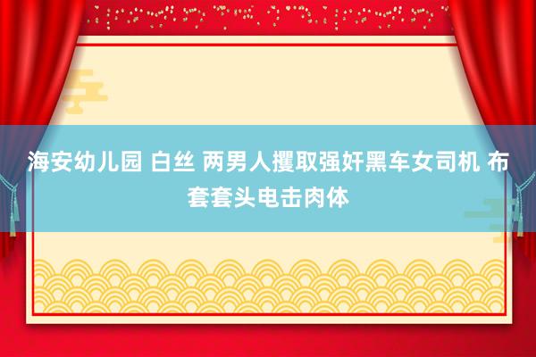 海安幼儿园 白丝 两男人攫取强奸黑车女司机 布套套头电击肉体